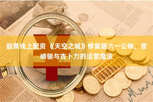 股票线上配资 《天空之城》修复版六一公映，宫崎骏与吉卜力的运营魔法