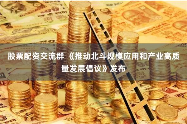 股票配资交流群 《推动北斗规模应用和产业高质量发展倡议》发布