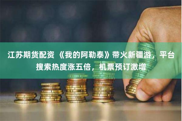 江苏期货配资 《我的阿勒泰》带火新疆游，平台搜索热度涨五倍，机票预订激增