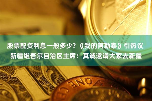 股票配资利息一般多少? 《我的阿勒泰》引热议 新疆维吾尔自治区主席：真诚邀请大家去新疆