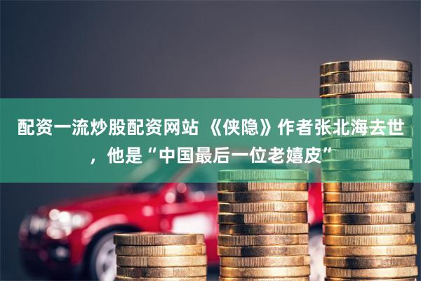 配资一流炒股配资网站 《侠隐》作者张北海去世，他是“中国最后一位老嬉皮”