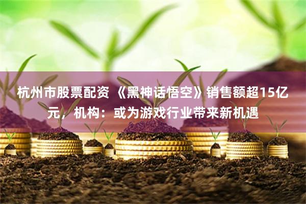 杭州市股票配资 《黑神话悟空》销售额超15亿元，机构：或为游戏行业带来新机遇