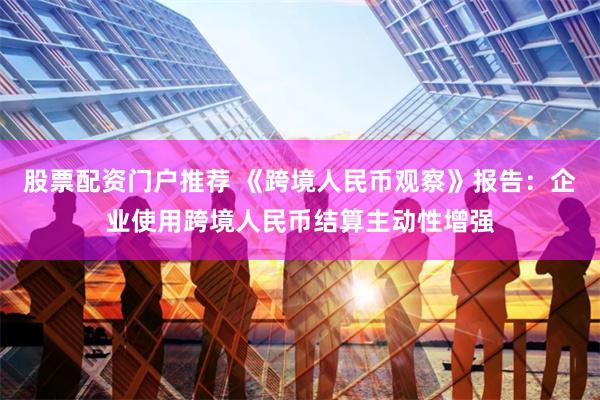 股票配资门户推荐 《跨境人民币观察》报告:企业使用跨境人民币结算主动性增强