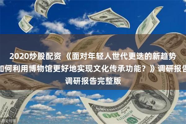 2020炒股配资 《面对年轻人世代更迭的新趋势，城市如何利用博物馆更好地实现文化传承功能？》调研报告完整版
