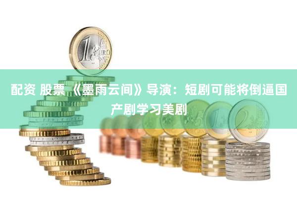 配资 股票 《墨雨云间》导演：短剧可能将倒逼国产剧学习美剧