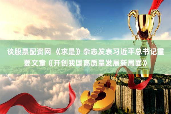 谈股票配资网 《求是》杂志发表习近平总书记重要文章《开创我国高质量发展新局面》