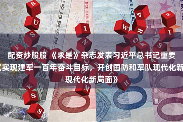配资炒股股 《求是》杂志发表习近平总书记重要文章《实现建军一百年奋斗目标，开创国防和军队现代化新局面》