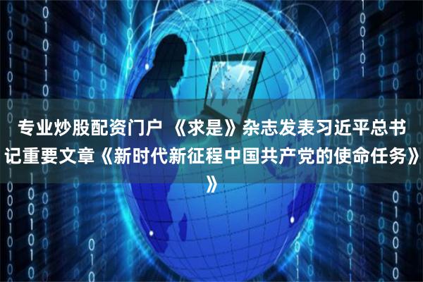 专业炒股配资门户 《求是》杂志发表习近平总书记重要文章《新时代新征程中国共产党的使命任务》
