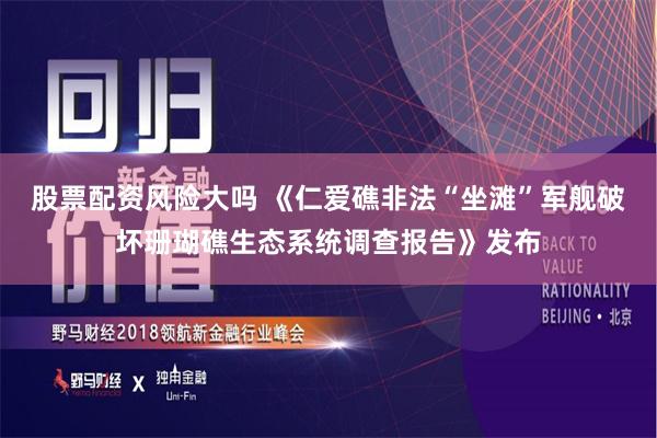 股票配资风险大吗 《仁爱礁非法“坐滩”军舰破坏珊瑚礁生态系统调查报告》发布