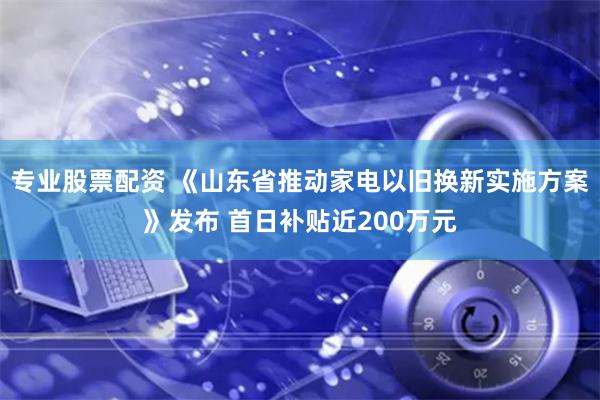 专业股票配资 《山东省推动家电以旧换新实施方案》发布 首日补贴近200万元