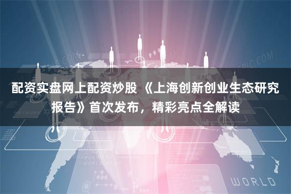 配资实盘网上配资炒股 《上海创新创业生态研究报告》首次发布，精彩亮点全解读
