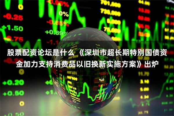 股票配资论坛是什么 《深圳市超长期特别国债资金加力支持消费品以旧换新实施方案》出炉