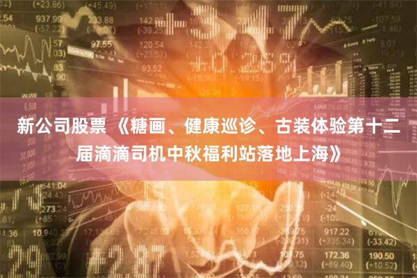 新公司股票 《糖画、健康巡诊、古装体验第十二届滴滴司机中秋福利站落地上海》