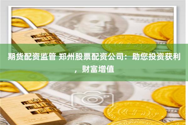 期货配资监管 郑州股票配资公司：助您投资获利，财富增值