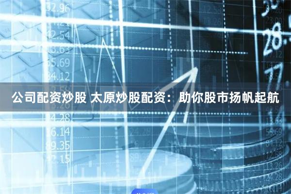 公司配资炒股 太原炒股配资：助你股市扬帆起航