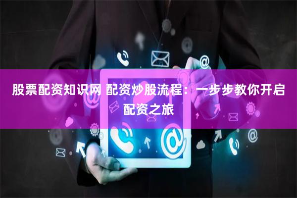 股票配资知识网 配资炒股流程：一步步教你开启配资之旅
