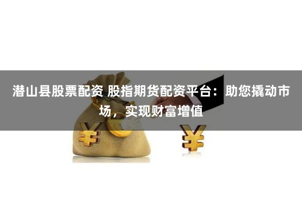 潜山县股票配资 股指期货配资平台：助您撬动市场，实现财富增值