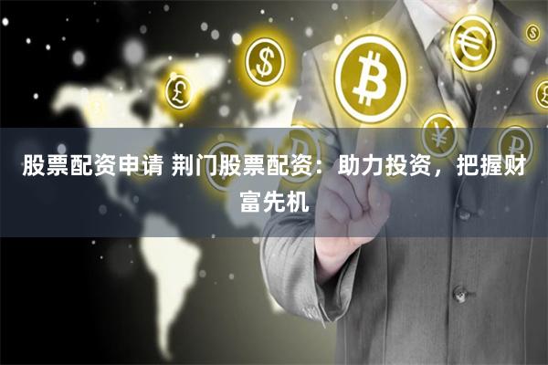 股票配资申请 荆门股票配资：助力投资，把握财富先机