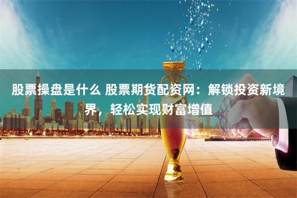股票操盘是什么 股票期货配资网：解锁投资新境界，轻松实现财富增值