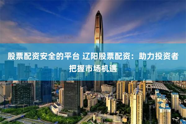 股票配资安全的平台 辽阳股票配资：助力投资者把握市场机遇