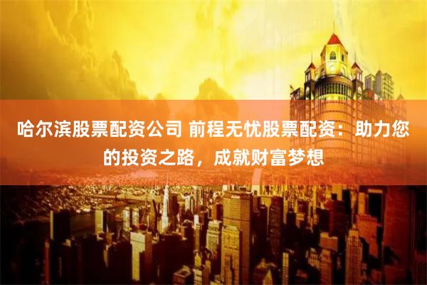 哈尔滨股票配资公司 前程无忧股票配资：助力您的投资之路，成就财富梦想