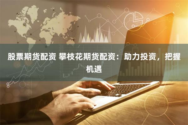 股票期货配资 攀枝花期货配资：助力投资，把握机遇