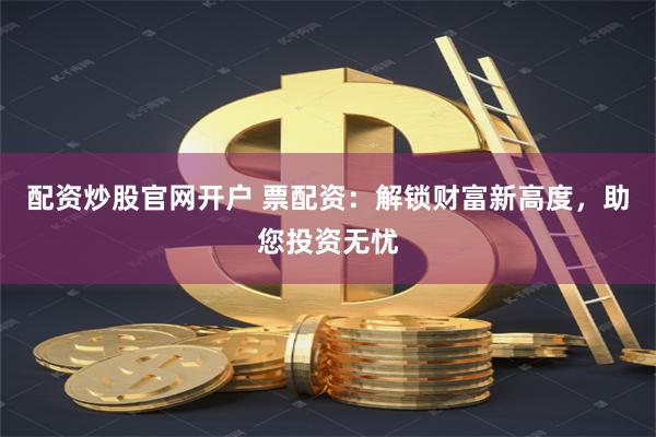 配资炒股官网开户 票配资：解锁财富新高度，助您投资无忧