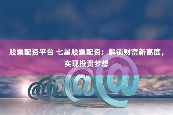 股票配资平台 七星股票配资：解锁财富新高度，实现投资梦想