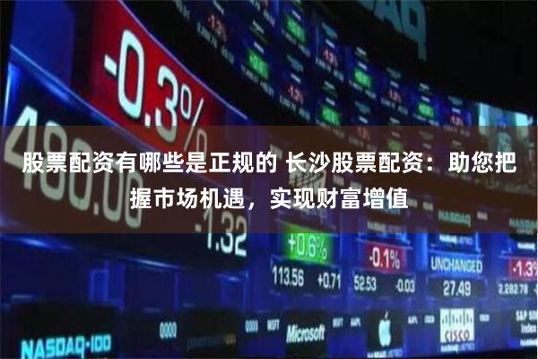股票配资有哪些是正规的 长沙股票配资：助您把握市场机遇，实现财富增值
