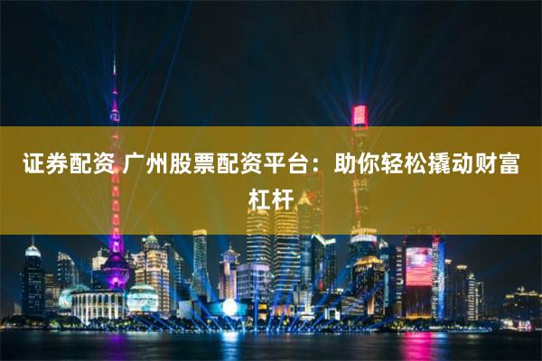证券配资 广州股票配资平台：助你轻松撬动财富杠杆