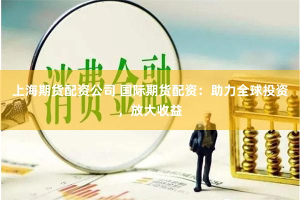 上海期货配资公司 国际期货配资：助力全球投资，放大收益