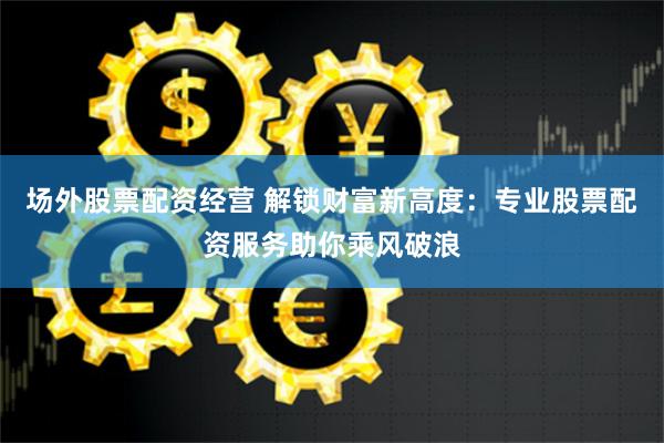 场外股票配资经营 解锁财富新高度：专业股票配资服务助你乘风破浪