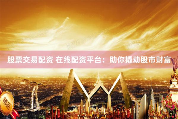 股票交易配资 在线配资平台：助你撬动股市财富