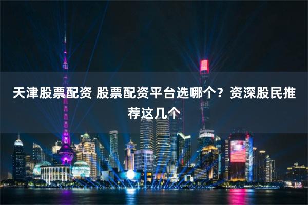 天津股票配资 股票配资平台选哪个？资深股民推荐这几个