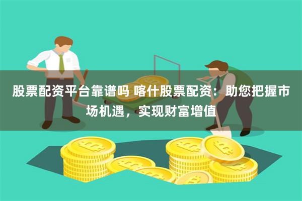 股票配资平台靠谱吗 喀什股票配资：助您把握市场机遇，实现财富增值
