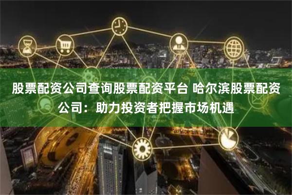 股票配资公司查询股票配资平台 哈尔滨股票配资公司：助力投资者把握市场机遇