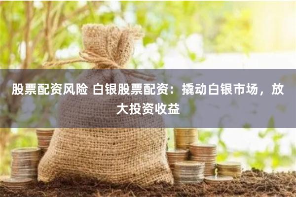 股票配资风险 白银股票配资：撬动白银市场，放大投资收益