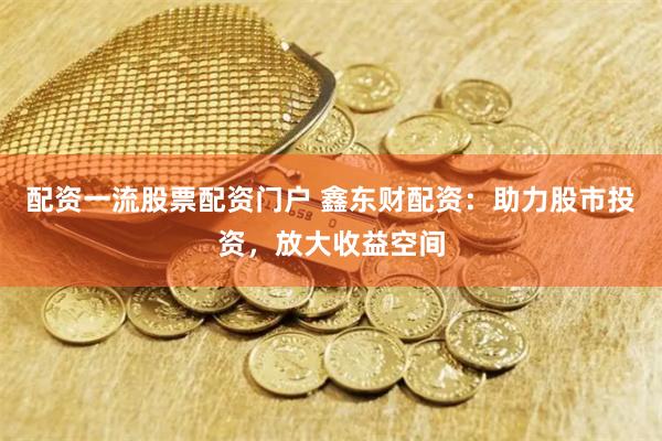 配资一流股票配资门户 鑫东财配资：助力股市投资，放大收益空间