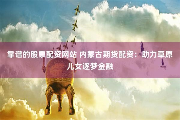 靠谱的股票配资网站 内蒙古期货配资：助力草原儿女逐梦金融