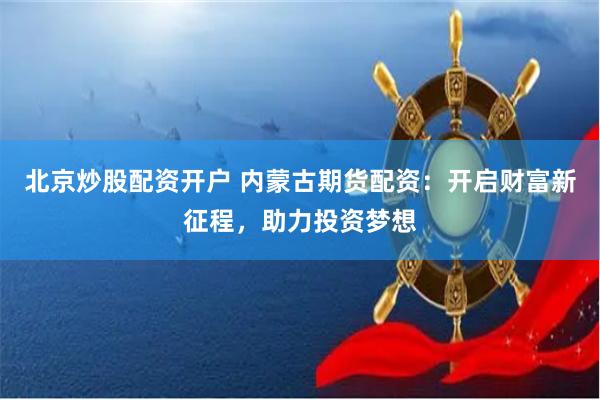 北京炒股配资开户 内蒙古期货配资：开启财富新征程，助力投资梦想