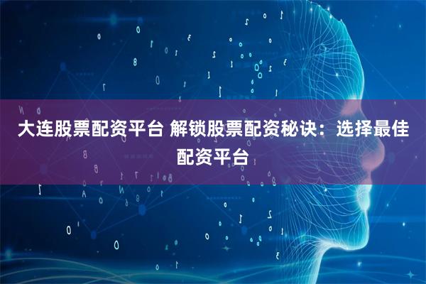 大连股票配资平台 解锁股票配资秘诀：选择最佳配资平台
