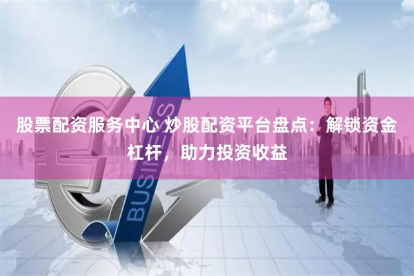 股票配资服务中心 炒股配资平台盘点：解锁资金杠杆，助力投资收益