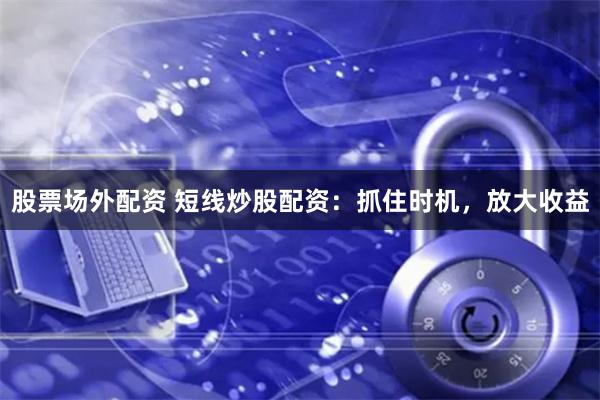 股票场外配资 短线炒股配资：抓住时机，放大收益