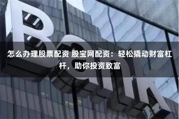 怎么办理股票配资 股宝网配资：轻松撬动财富杠杆，助你投资致富