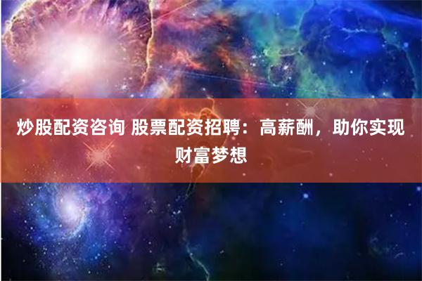 炒股配资咨询 股票配资招聘：高薪酬，助你实现财富梦想