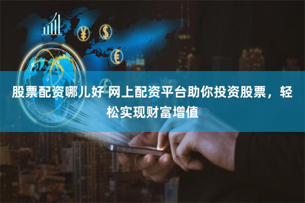股票配资哪儿好 网上配资平台助你投资股票，轻松实现财富增值
