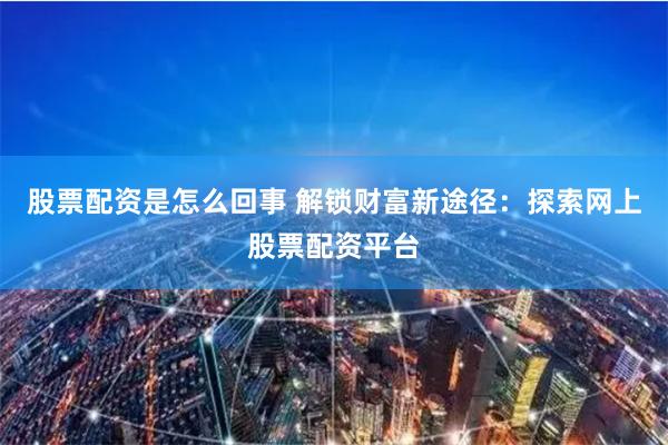 股票配资是怎么回事 解锁财富新途径：探索网上股票配资平台