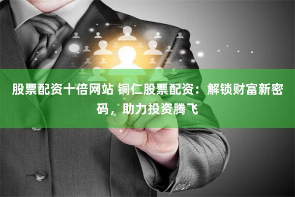 股票配资十倍网站 铜仁股票配资：解锁财富新密码，助力投资腾飞