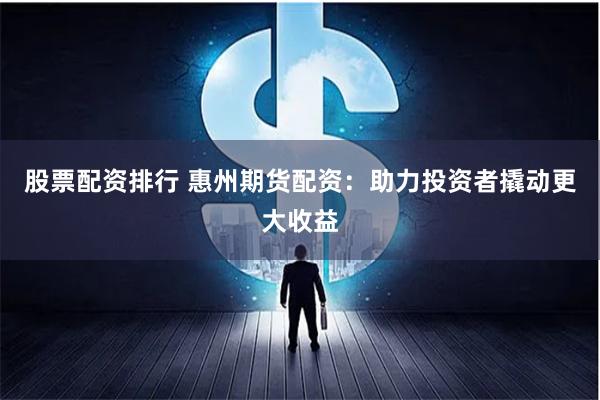股票配资排行 惠州期货配资：助力投资者撬动更大收益
