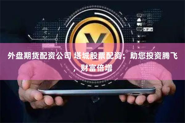 外盘期货配资公司 塔城股票配资：助您投资腾飞，财富倍增